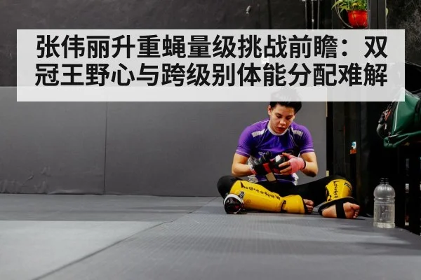 张伟丽升重蝇量级挑战前瞻:双冠王野心与跨级别体能分配难解